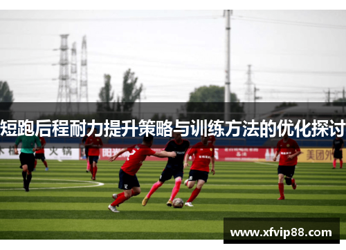 短跑后程耐力提升策略与训练方法的优化探讨